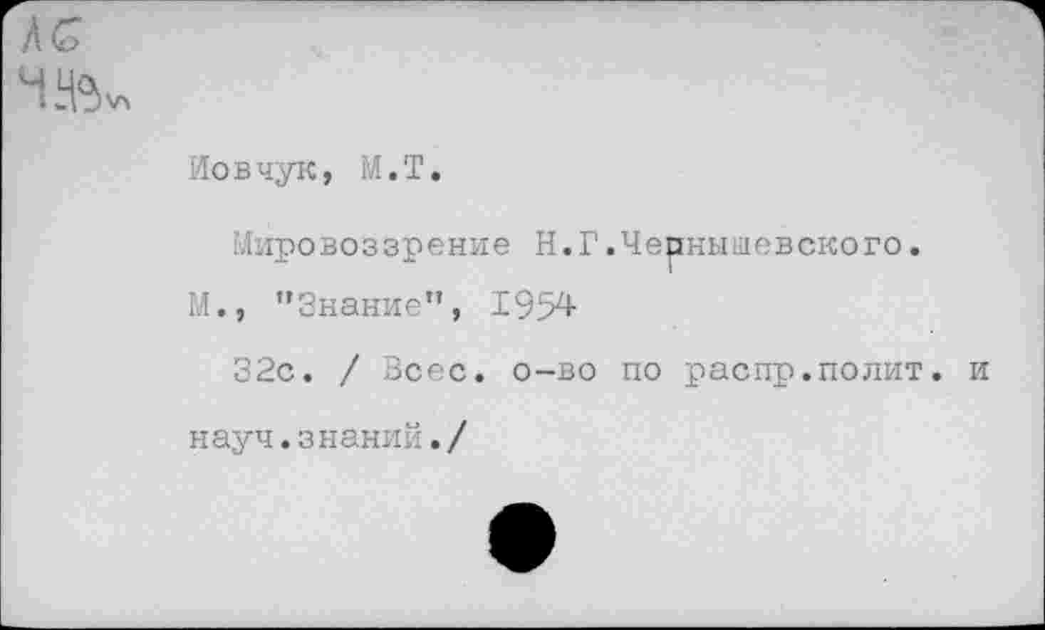 ﻿Иовчук, М.Т.
Мировоззрение Н.Г.Чернышевского.
М., ’’Знание”, 1954
32с. / Зсес. о-во по распр.полит.
науч.знаний./